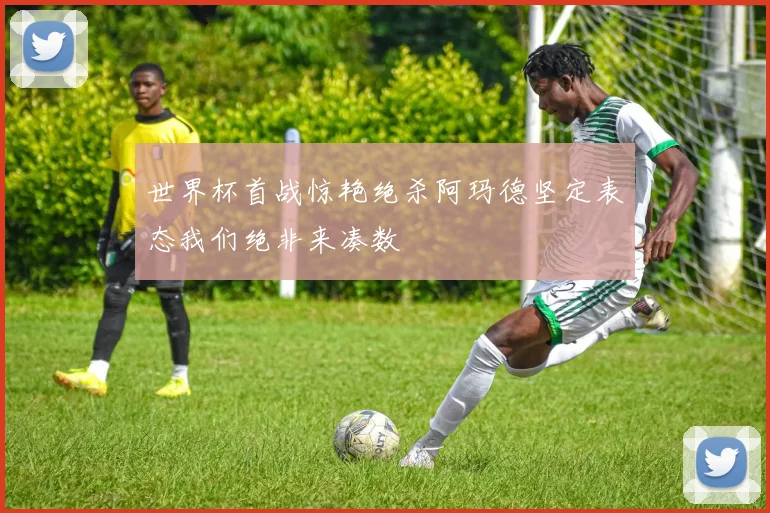 世界杯首战惊艳绝杀阿玛德坚定表态我们绝非来凑数