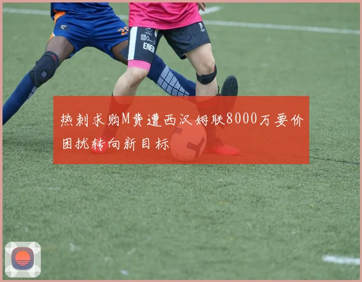 热刺求购M费遭西汉姆联8000万要价困扰转向新目标
