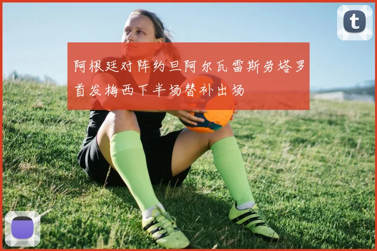 阿根廷对阵约旦阿尔瓦雷斯劳塔罗首发梅西下半场替补出场