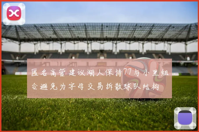 匿名高管建议湖人保持77与小里组合避免为字母交易拆散球队结构