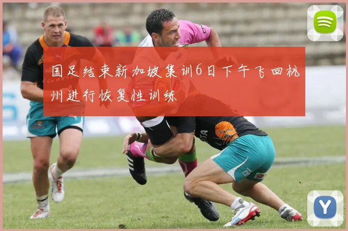 国足结束新加坡集训6日下午飞回杭州进行恢复性训练