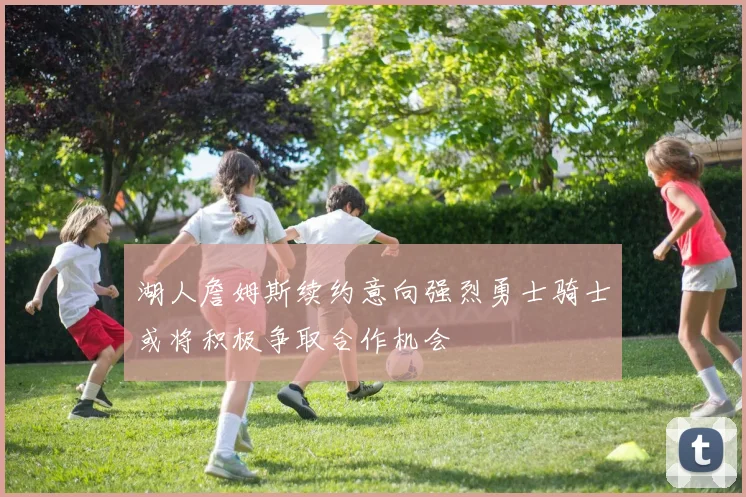 湖人詹姆斯续约意向强烈勇士骑士或将积极争取合作机会