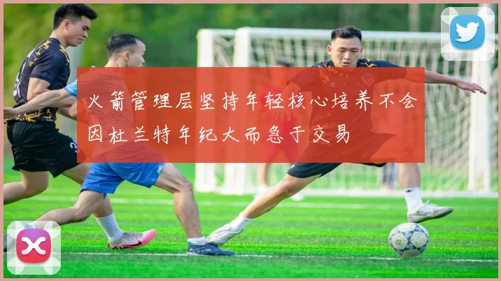 火箭管理层坚持年轻核心培养不会因杜兰特年纪大而急于交易