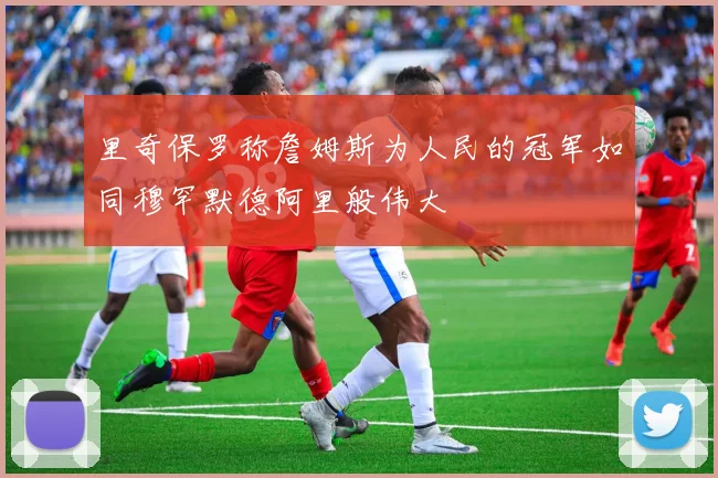 里奇保罗称詹姆斯为人民的冠军如同穆罕默德阿里般伟大