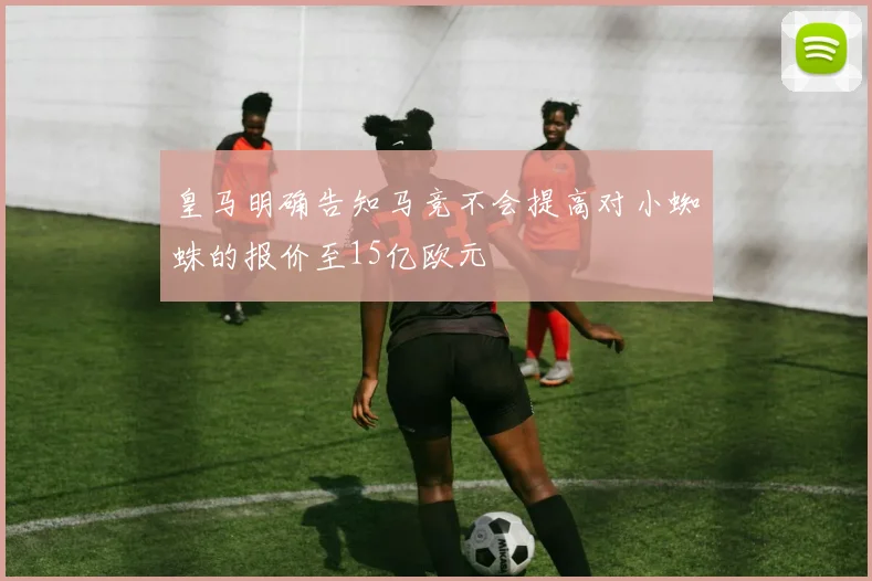 皇马明确告知马竞不会提高对小蜘蛛的报价至15亿欧元