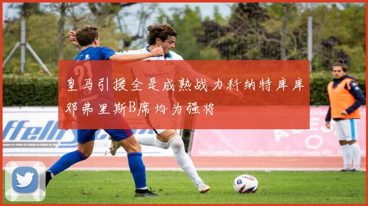 皇马引援全是成熟战力科纳特库库邓弗里斯B席均为强将