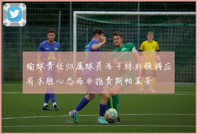 输球责任归属球员洛卡特利强调应有求胜心态而非指责斯帕莱蒂