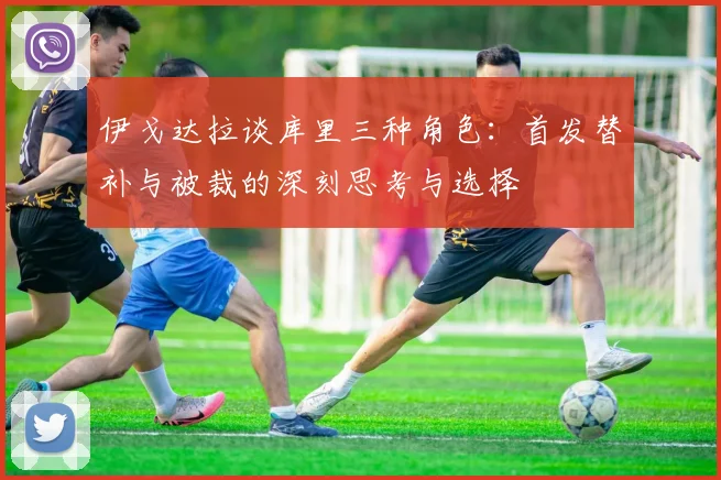 伊戈达拉谈库里三种角色：首发替补与被裁的深刻思考与选择
