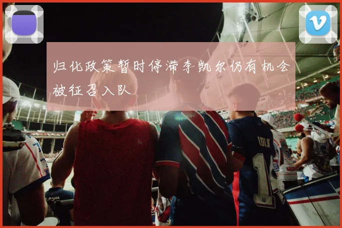 归化政策暂时停滞李凯尔仍有机会被征召入队