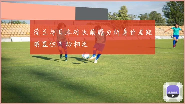 荷兰与日本对决前瞻分析身价差距明显但年龄相近