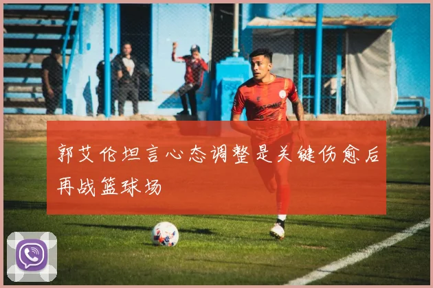 郭艾伦坦言心态调整是关键伤愈后再战篮球场