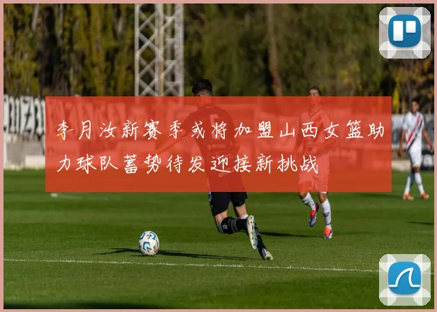 李月汝新赛季或将加盟山西女篮助力球队蓄势待发迎接新挑战