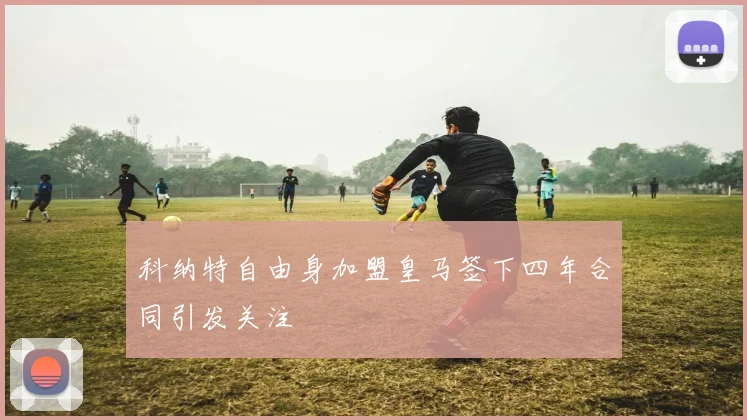 科纳特自由身加盟皇马签下四年合同引发关注