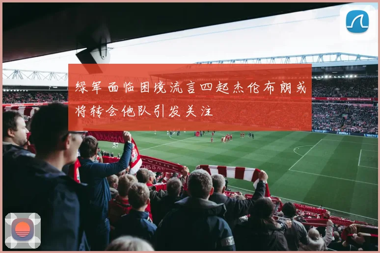 绿军面临困境流言四起杰伦布朗或将转会他队引发关注