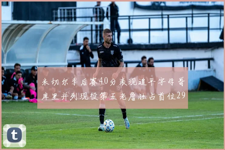 米切尔季后赛40分表现追平字母哥库里并列现役第五老詹独占首位29次记录