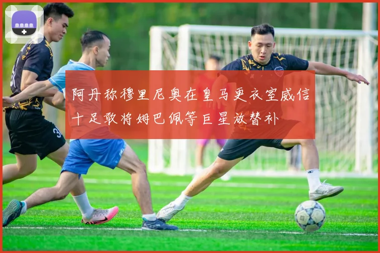 阿丹称穆里尼奥在皇马更衣室威信十足敢将姆巴佩等巨星放替补