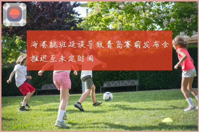 海港航班延误导致青岛赛前发布会推迟至未定时间