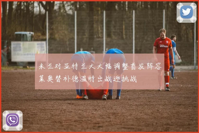 米兰对亚特兰大大幅调整首发阵容莱奥替补德温特出战迎挑战