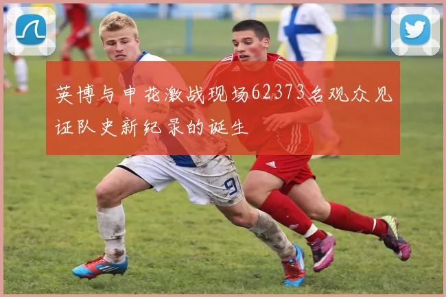 英博与申花激战现场62373名观众见证队史新纪录的诞生