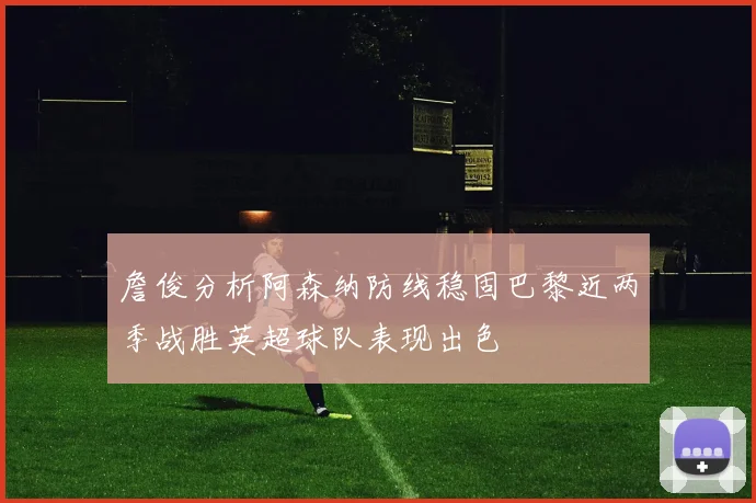 詹俊分析阿森纳防线稳固巴黎近两季战胜英超球队表现出色