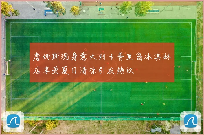 詹姆斯现身意大利卡普里岛冰淇淋店享受夏日清凉引发热议
