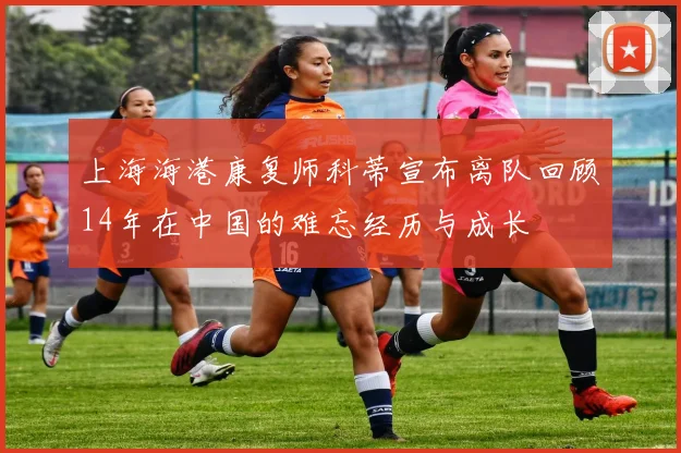 上海海港康复师科蒂宣布离队回顾14年在中国的难忘经历与成长